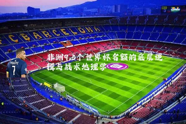 非洲9.5个世界杯名额的底层逻辑与战术地理学