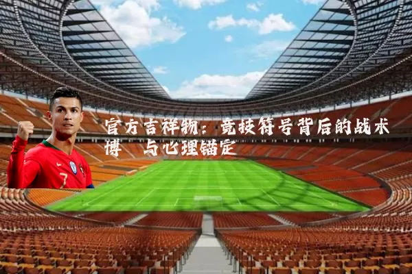 官方吉祥物:竞技符号背后的战术博弈与心理锚定