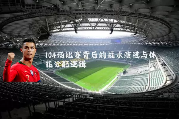 104场比赛背后的战术演进与体能分配逻辑